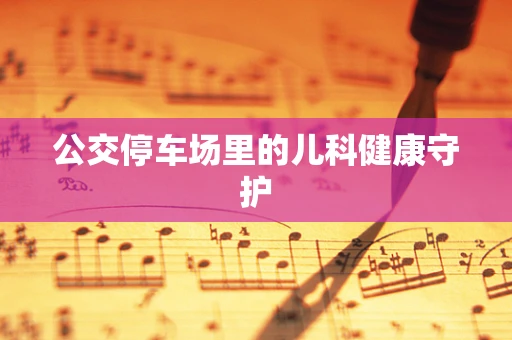 公交停车场里的儿科健康守护