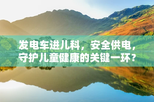 发电车进儿科，安全供电，守护儿童健康的关键一环？