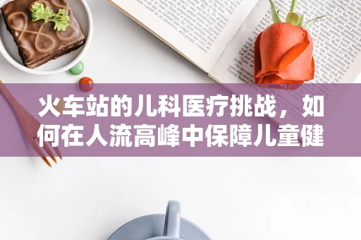 火车站的儿科医疗挑战，如何在人流高峰中保障儿童健康？