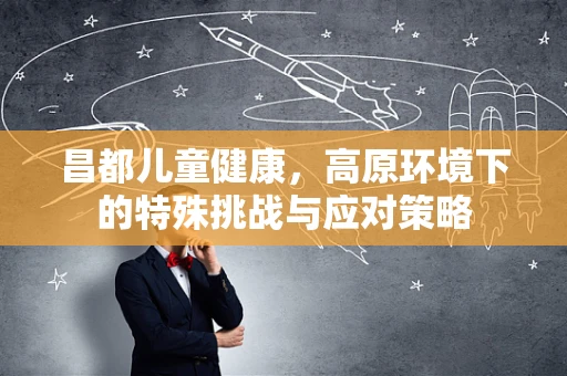 昌都儿童健康，高原环境下的特殊挑战与应对策略