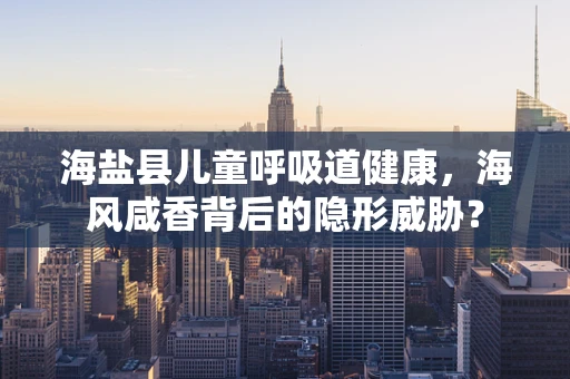 海盐县儿童呼吸道健康，海风咸香背后的隐形威胁？