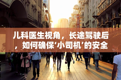 儿科医生视角，长途驾驶后，如何确保‘小司机’的安全返航？
