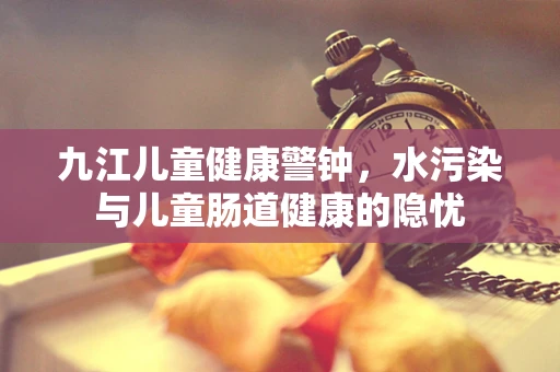 九江儿童健康警钟，水污染与儿童肠道健康的隐忧