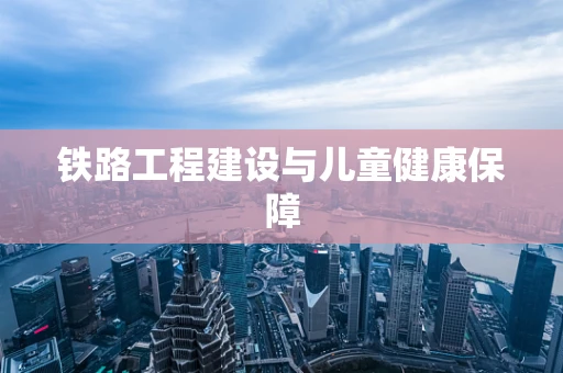 铁路工程建设与儿童健康保障