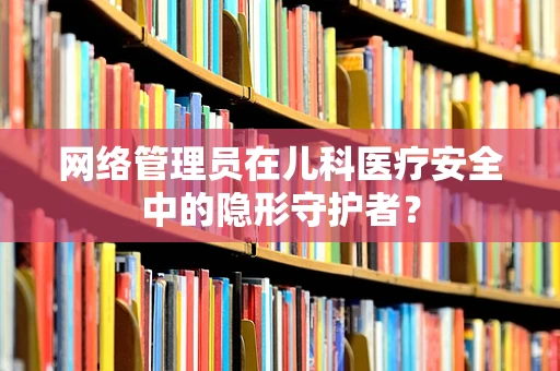 网络管理员在儿科医疗安全中的隐形守护者？