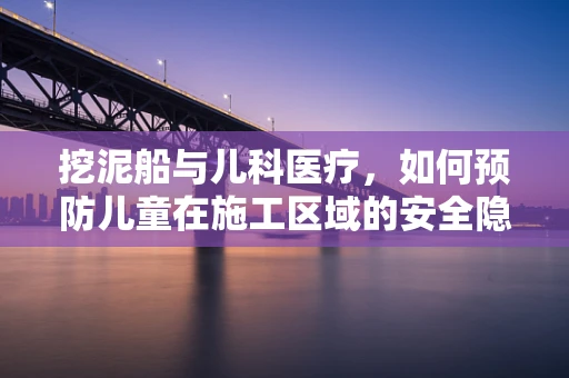 挖泥船与儿科医疗，如何预防儿童在施工区域的安全隐患？