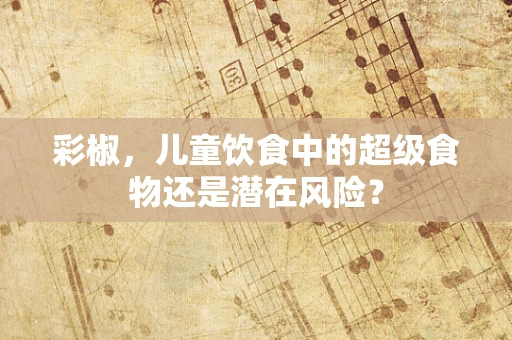 彩椒，儿童饮食中的超级食物还是潜在风险？