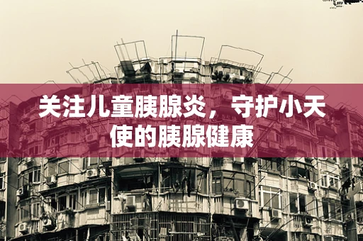 关注儿童胰腺炎，守护小天使的胰腺健康