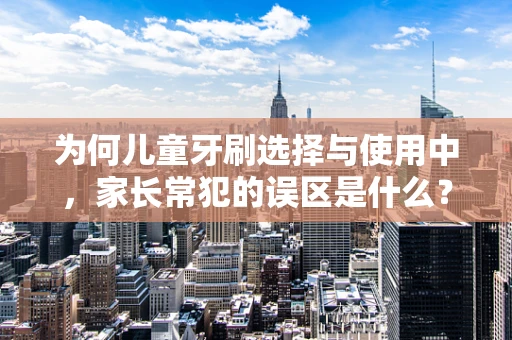 为何儿童牙刷选择与使用中，家长常犯的误区是什么？
