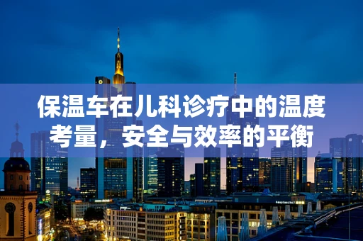 保温车在儿科诊疗中的温度考量，安全与效率的平衡