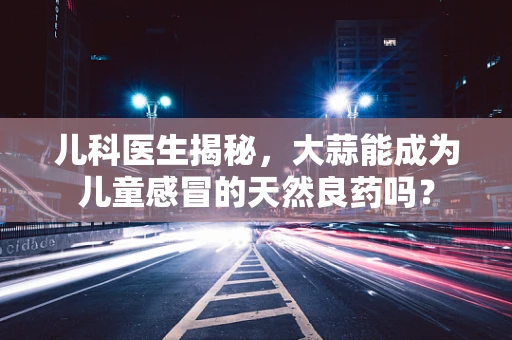 儿科医生揭秘，大蒜能成为儿童感冒的天然良药吗？