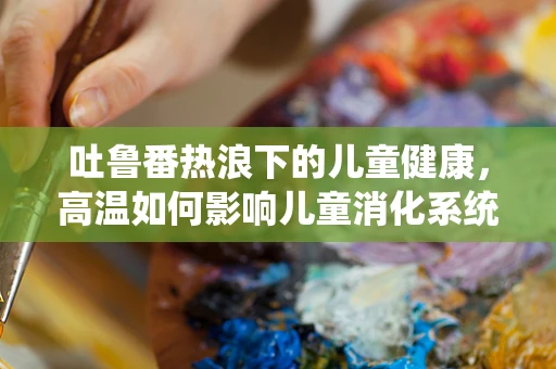 吐鲁番热浪下的儿童健康，高温如何影响儿童消化系统？