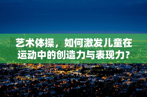 艺术体操，如何激发儿童在运动中的创造力与表现力？