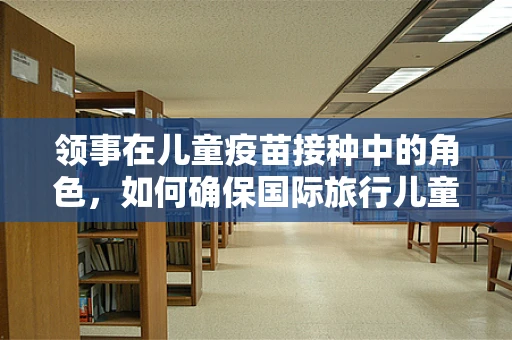 领事在儿童疫苗接种中的角色，如何确保国际旅行儿童的健康安全？