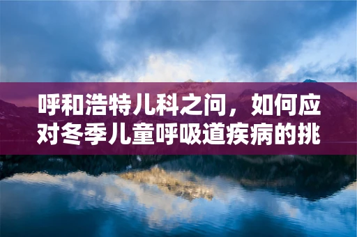 呼和浩特儿科之问，如何应对冬季儿童呼吸道疾病的挑战？