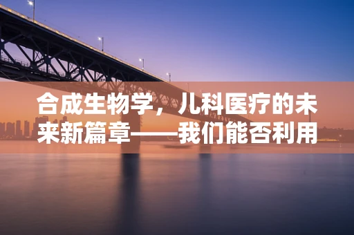 合成生物学，儿科医疗的未来新篇章——我们能否利用它革新儿童疾病治疗？