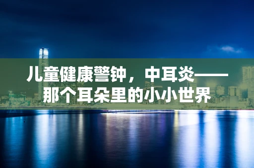 儿童健康警钟，中耳炎——那个耳朵里的小小世界
