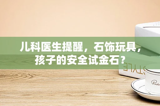 儿科医生提醒，石饰玩具，孩子的安全试金石？