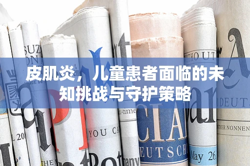 皮肌炎，儿童患者面临的未知挑战与守护策略