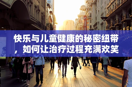 快乐与儿童健康的秘密纽带，如何让治疗过程充满欢笑？