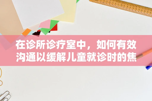 在诊所诊疗室中，如何有效沟通以缓解儿童就诊时的焦虑情绪？