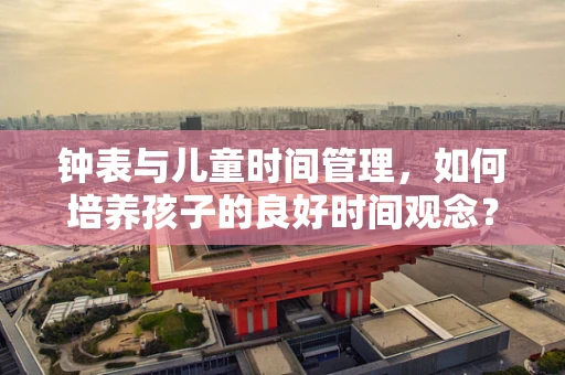 钟表与儿童时间管理，如何培养孩子的良好时间观念？