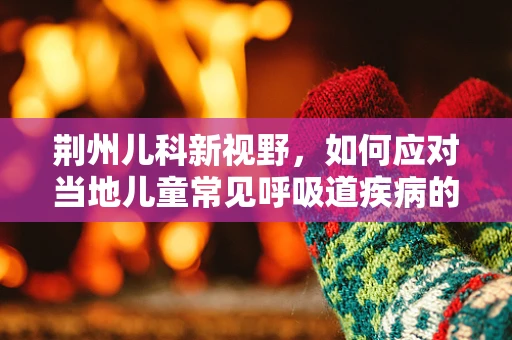 荆州儿科新视野，如何应对当地儿童常见呼吸道疾病的挑战？
