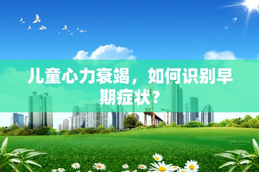 儿童心力衰竭，如何识别早期症状？
