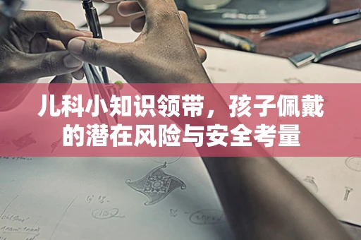 儿科小知识领带，孩子佩戴的潜在风险与安全考量