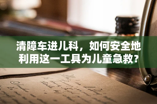 清障车进儿科，如何安全地利用这一工具为儿童急救？