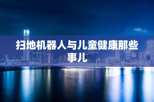 扫地机器人与儿童健康那些事儿