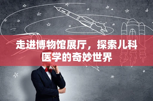 走进博物馆展厅，探索儿科医学的奇妙世界