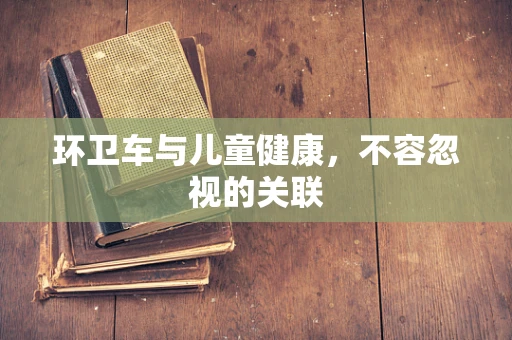 环卫车与儿童健康，不容忽视的关联