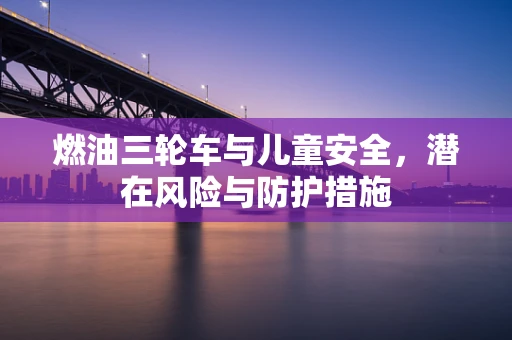燃油三轮车与儿童安全，潜在风险与防护措施