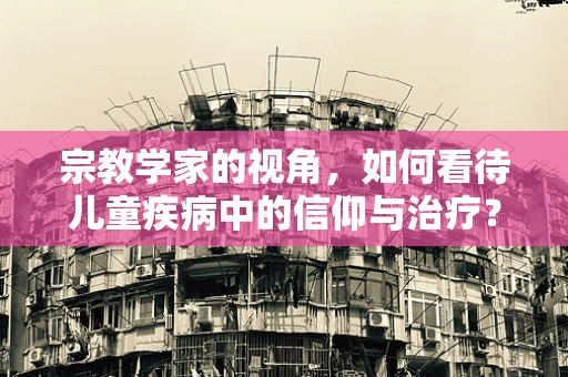 宗教学家的视角，如何看待儿童疾病中的信仰与治疗？