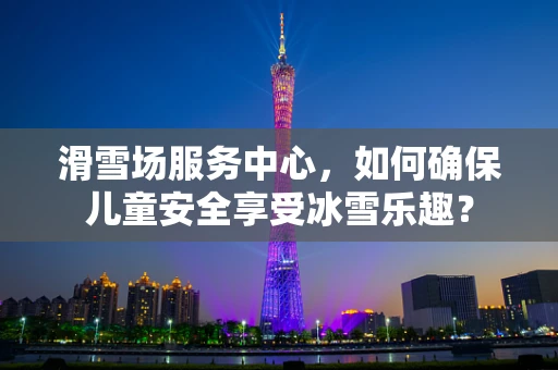 滑雪场服务中心，如何确保儿童安全享受冰雪乐趣？