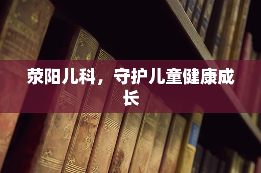 荥阳儿科，守护儿童健康成长