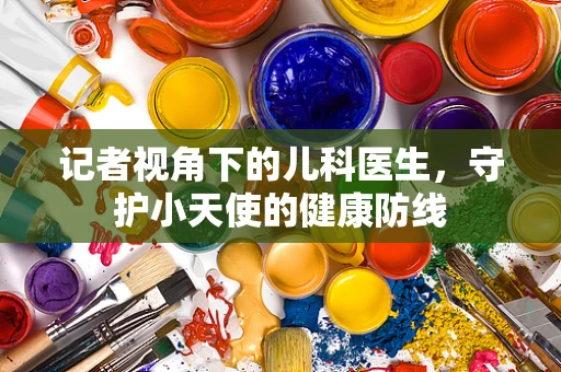 记者视角下的儿科医生，守护小天使的健康防线