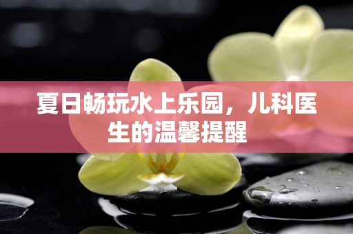 夏日畅玩水上乐园，儿科医生的温馨提醒