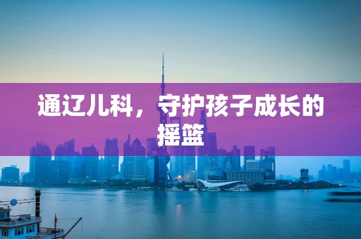 通辽儿科，守护孩子成长的摇篮