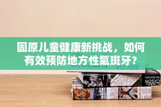 固原儿童健康新挑战，如何有效预防地方性氟斑牙？