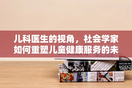 儿科医生的视角，社会学家如何重塑儿童健康服务的未来图景？