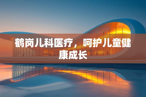 鹤岗儿科医疗，呵护儿童健康成长