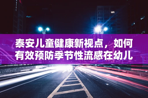 泰安儿童健康新视点，如何有效预防季节性流感在幼儿园的传播？