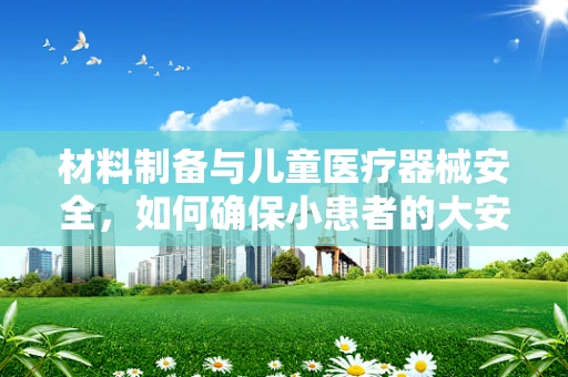 材料制备与儿童医疗器械安全，如何确保小患者的大安全？