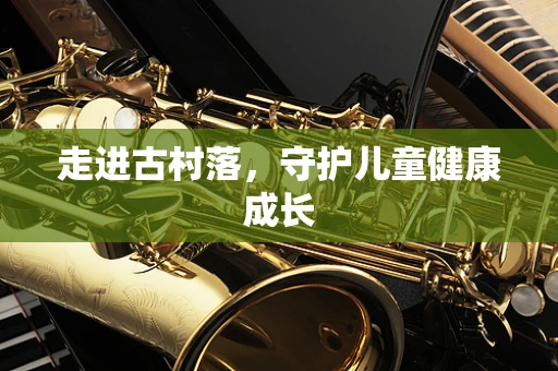 走进古村落，守护儿童健康成长