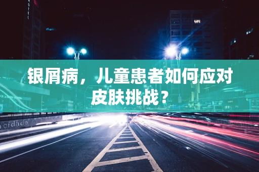 银屑病，儿童患者如何应对皮肤挑战？