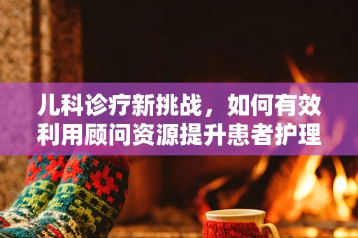 儿科诊疗新挑战，如何有效利用顾问资源提升患者护理质量？
