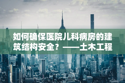 如何确保医院儿科病房的建筑结构安全？——土木工程视角的考量