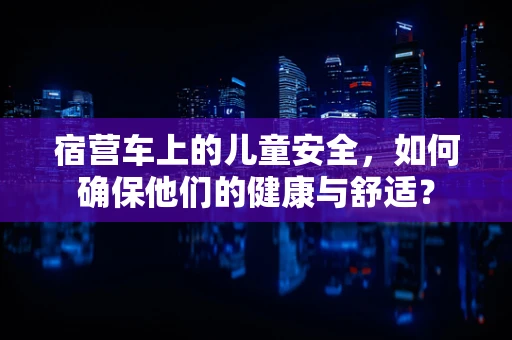 宿营车上的儿童安全，如何确保他们的健康与舒适？
